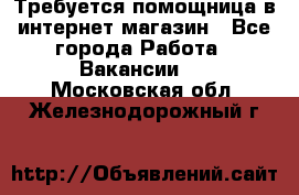 Требуется помощница в интернет-магазин - Все города Работа » Вакансии   . Московская обл.,Железнодорожный г.